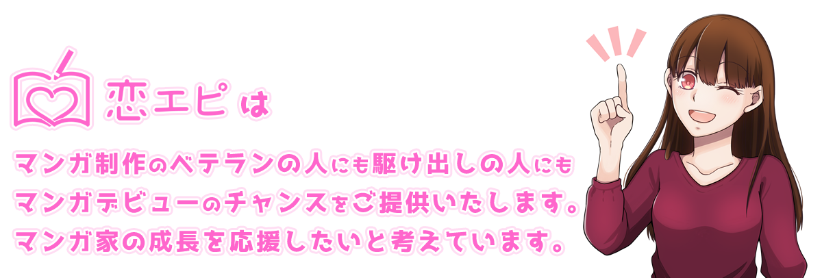 恋エピはマンガ制作のベテランの人にも駆け出しの人にもマンガデビューのチャンスをご提供いたします。マンガ家の成長を応援したいと考えています。
