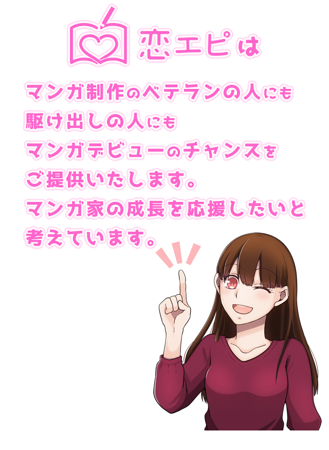 恋エピはマンガ制作のベテランの人にも駆け出しの人にもマンガデビューのチャンスをご提供いたします。マンガ家の成長を応援したいと考えています。