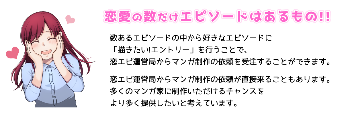 恋愛の数だけエピソードはあるもの!!数あるエピソードの中から好きなエピソードに「描きたい!エントリー」を行うことで恋エピ運営局からマンガ制作の依頼を受注することができます。恋エピ運営局からマンガ制作の依頼が直接来ることもあります。多くのマンガ家に制作いただけるチャンスをより多く提供したいと考えています。