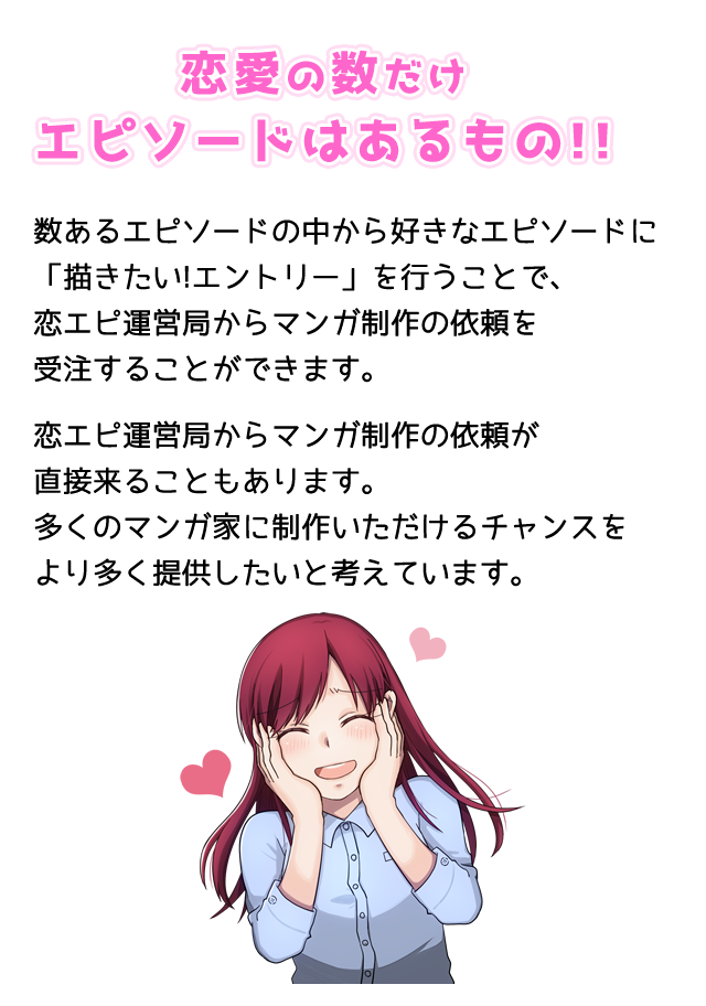 恋愛の数だけエピソードはあるもの!!数あるエピソードの中から好きなエピソードに「描きたい!エントリー」を行うことで恋エピ運営局からマンガ制作の依頼を受注することができます。恋エピ運営局からマンガ制作の依頼が直接来ることもあります。多くのマンガ家に制作いただけるチャンスをより多く提供したいと考えています。