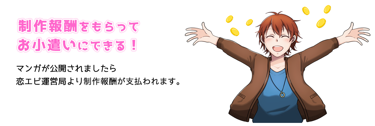 制作報酬をもらってお小遣いにできる！マンガが公開されましたら恋エピ運営局より制作報酬が支払われます。