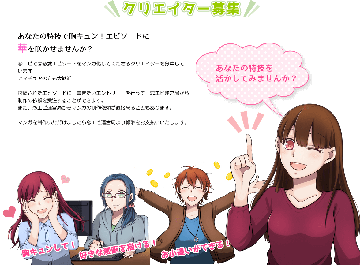 クリエイター募集 あなたの特技で胸キュン!エピソードに華を咲かせませんか？ 恋エピでは恋愛エピソードをマンガ化してくださるクリエイターを募集しています！アマチュアの方も大歓迎！ 投稿されたエピソードに「書きたいエントリー」を行って、恋エピ運営局から制作の依頼を受注することができます。また、恋エピ運営局からマンガの制作依頼が直接来ることもあります。マンガを制作いただけましたら恋エピ運営局より報酬をお支払いいたします。