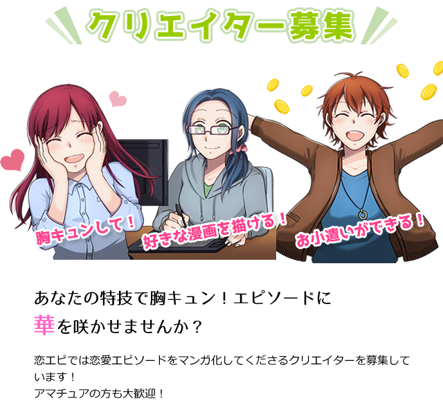 クリエイター募集 あなたの特技で胸キュン!エピソードに華を咲かせませんか？ 恋エピでは恋愛エピソードをマンガ化してくださるクリエイターを募集しています！アマチュアの方も大歓迎！ 投稿されたエピソードに「書きたいエントリー」を行って、恋エピ運営局から制作の依頼を受注することができます。また、恋エピ運営局からマンガの制作依頼が直接来ることもあります。マンガを制作いただけましたら恋エピ運営局より報酬をお支払いいたします。