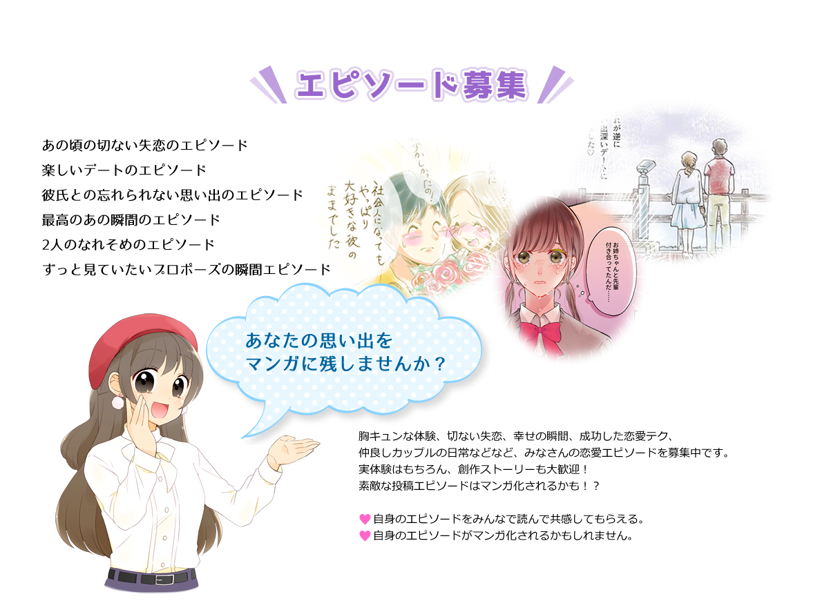 エピソード募集 あの頃の切ない失恋のエピソード 楽しいデートのエピソード 彼氏との忘れられない思い出のエピソード 最高のあの瞬間のエピソード ２人のなれそめのエピソード ずっと見ていたいプロポーズの瞬間エピソード あなたの思い出をマンガに残しませんか？ 胸キュンな体験、切ない失恋、幸せの瞬間、成功した恋愛テク、仲良しカップルの日常などなど、みなさんの恋愛エピソードを募集中です。実体験はもちろん、創作ストーリーも大歓迎！素敵な投稿エピソードはマンガ化されるかも!? 自身のエピソードをみんなで読んで共感してもらえる。自身のエピソードがマンガ化されるかもしれません。
