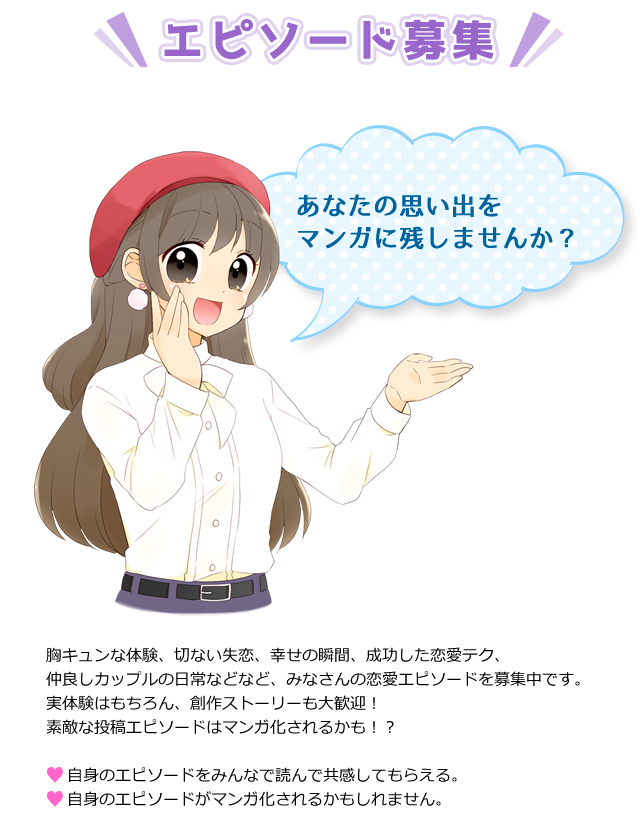 エピソード募集 あの頃の切ない失恋のエピソード 楽しいデートのエピソード 彼氏との忘れられない思い出のエピソード 最高のあの瞬間のエピソード ２人のなれそめのエピソード ずっと見ていたいプロポーズの瞬間エピソード あなたの思い出をマンガに残しませんか？ 胸キュンな体験、切ない失恋、幸せの瞬間、成功した恋愛テク、仲良しカップルの日常などなど、みなさんの恋愛エピソードを募集中です。実体験はもちろん、創作ストーリーも大歓迎！素敵な投稿エピソードはマンガ化されるかも!? 自身のエピソードをみんなで読んで共感してもらえる。自身のエピソードがマンガ化されるかもしれません。